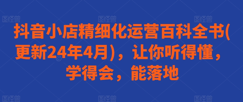 抖音小店精细化运营百科全书(更新24年4月)，让你听得懂，学得会，能落地狐狸致富吧-狐狸副业网-扶苏副业网狐狸致富吧