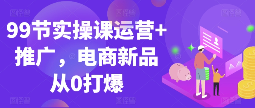 99节实操课运营+推广，电商新品从0打爆狐狸致富吧-狐狸副业网-扶苏副业网狐狸致富吧