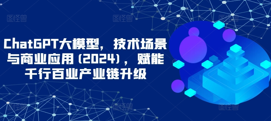 ChatGPT大模型，技术场景与商业应用(2024)，赋能千行百业产业链升级狐狸致富吧-狐狸副业网-扶苏副业网狐狸致富吧