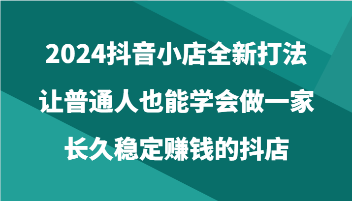 2024抖音小店全新打法，让普通人也能学会做一家长久稳定赚钱的抖店（24节）狐狸致富吧-狐狸副业网-扶苏副业网狐狸致富吧