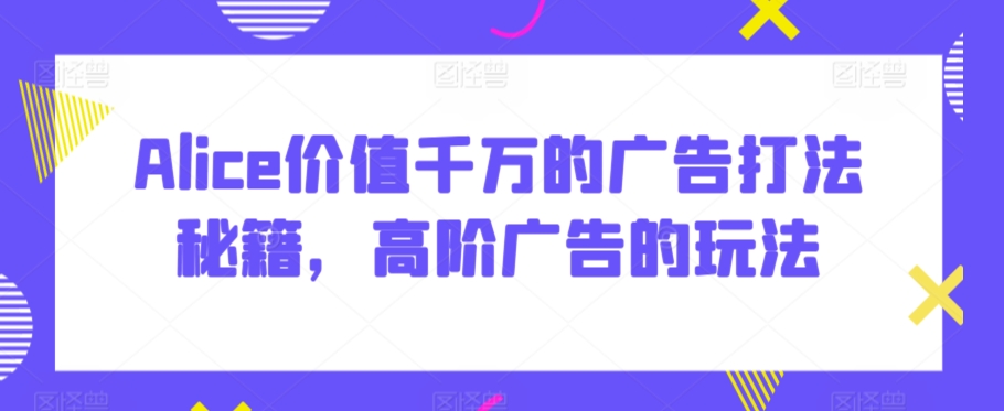 Alice价值千万的广告打法秘籍，高阶广告的玩法狐狸致富吧-狐狸副业网-扶苏副业网狐狸致富吧