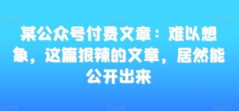 某公众号付费文章：难以想象，这篇狠辣的文章，居然能公开出来狐狸致富吧-狐狸副业网-扶苏副业网狐狸致富吧