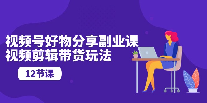 视频号好物分享副业课，视频剪辑带货玩法（12节课）狐狸致富吧-狐狸副业网-扶苏副业网狐狸致富吧