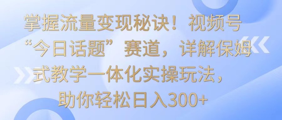掌握流量变现秘诀！视频号“今日话题”赛道，详解保姆式教学一体化实操玩法，日入300+狐狸致富吧-狐狸副业网-扶苏副业网狐狸致富吧