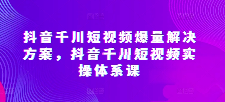 抖音千川短视频爆量解决方案，抖音千川短视频实操体系课狐狸致富吧-狐狸副业网-扶苏副业网狐狸致富吧