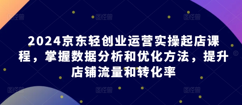 2024京东轻创业运营实操起店课程，掌握数据分析和优化方法，提升店铺流量和转化率狐狸致富吧-狐狸副业网-扶苏副业网狐狸致富吧