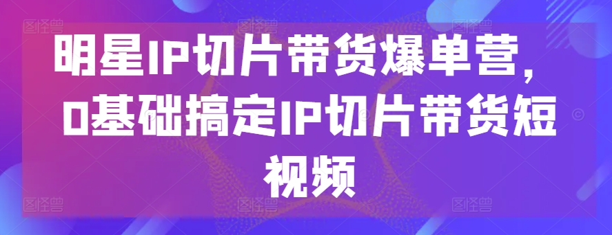 明星IP切片带货爆单营，0基础搞定IP切片带货短视频狐狸致富吧-狐狸副业网-扶苏副业网狐狸致富吧